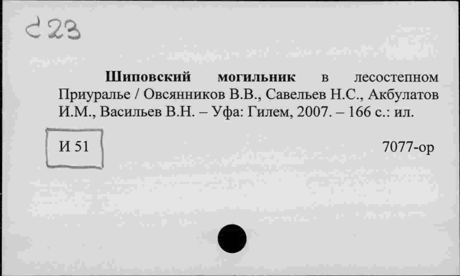 ﻿с! 2г
Шиповский могильник в лесостепном
Приуралье / Овсянников В.В., Савельев Н.С., Акбулатов И.М., Васильев В.Н. - Уфа: Гилем, 2007. - 166 с.: ил.
И51
7077-ор